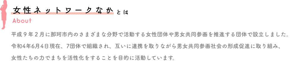 女性ネットワークなかとは、平成９年２月に那珂市内のさまざまな分野で活動する女性団体や男女共同参画を推進する団体で設立しました。
						令和4年6月4日現在、7団体で組織され、互いに連携を取りながら男女共同参画社会の形成促進に取り組み、女性たちの力でまちを活性化をすることを目的に活動しています。